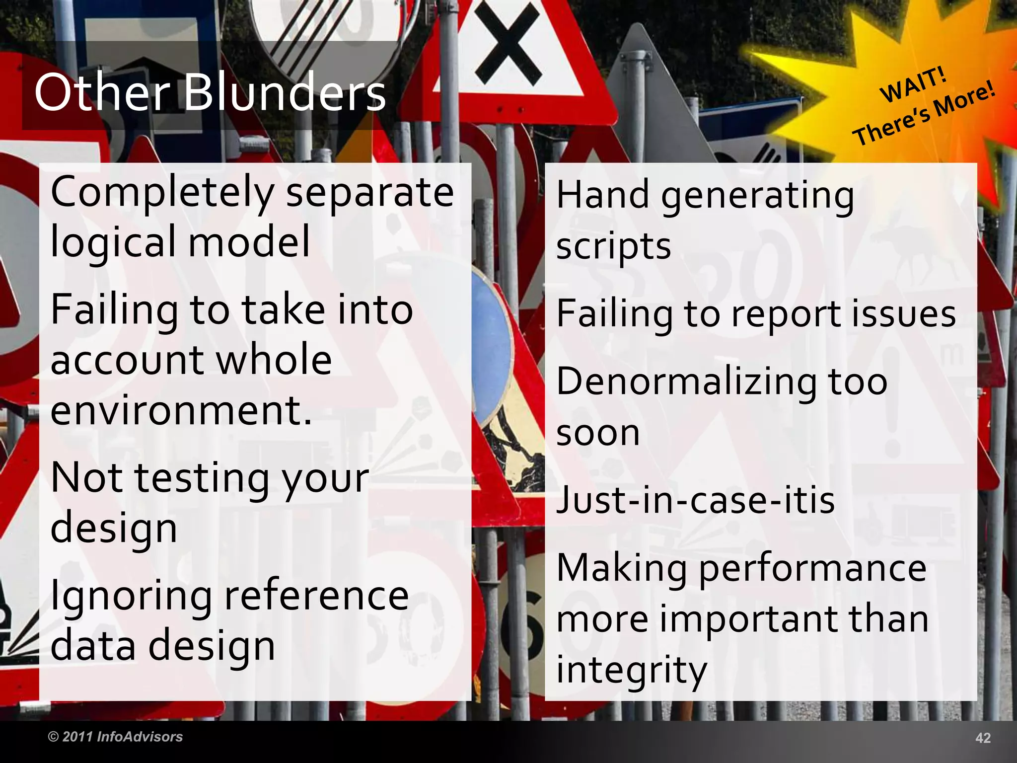 Completely separate
logical model
Failing to take into
account whole
environment.
Not testing your
design
Ignoring reference
data design
Other Blunders
Hand generating
scripts
Failing to report issues
Denormalizing too
soon
Just-in-case-itis
Making performance
more important than
integrity
 