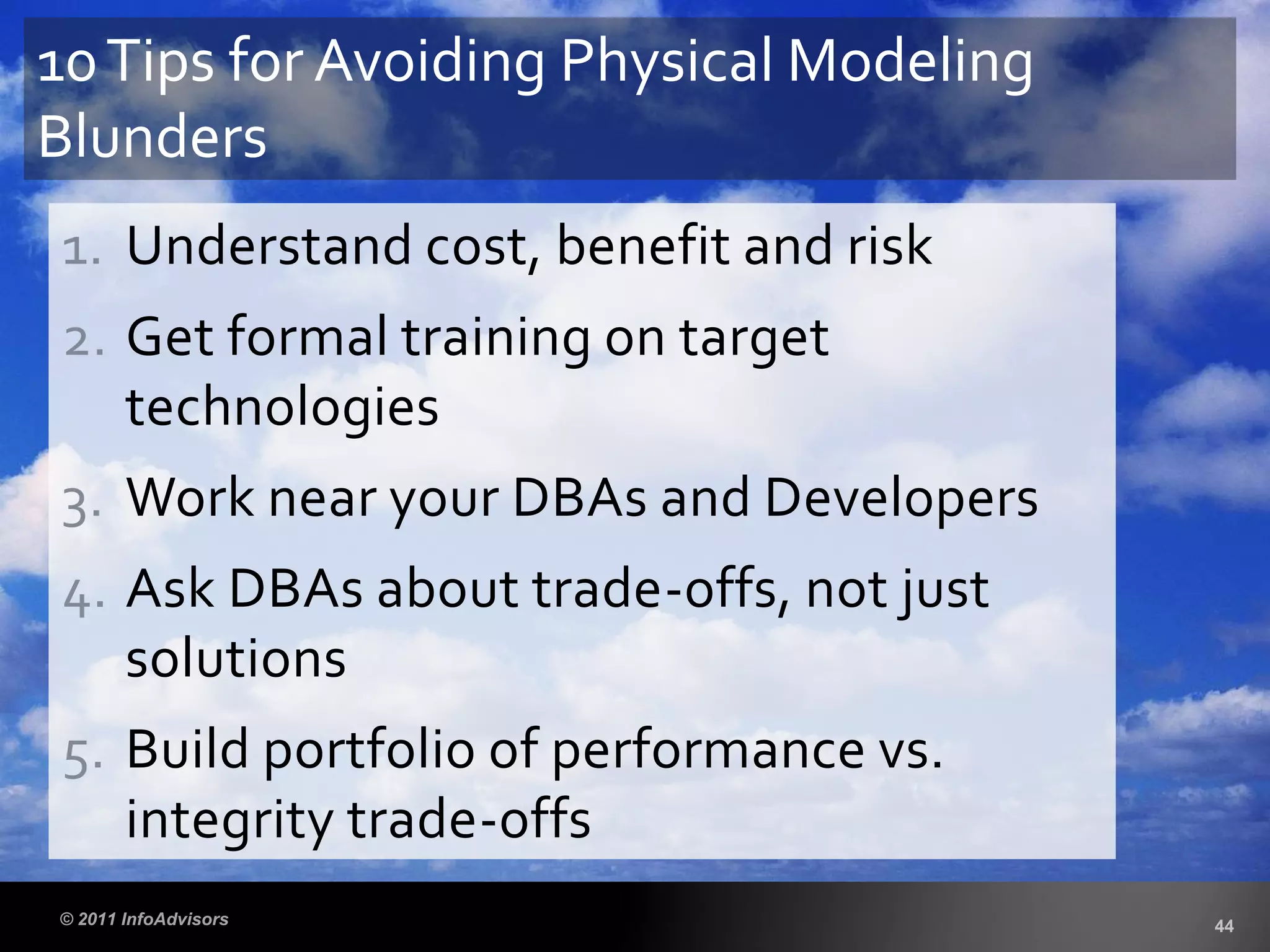 1. Understand cost, benefit and risk
2. Get formal training on target
technologies
3. Work near your DBAs and Developers
4. Ask DBAs about trade-offs, not just
solutions
5. Build portfolio of performance vs.
integrity trade-offs
10Tips for Avoiding Physical Modeling
Blunders
 