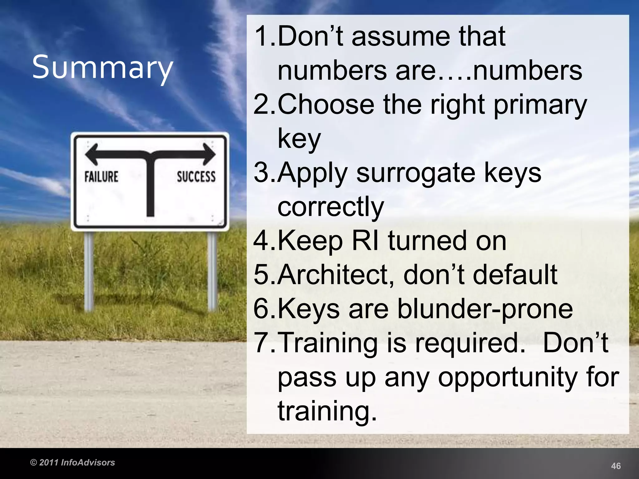Summary
1.Don’t assume that
numbers are….numbers
2.Choose the right primary
key
3.Apply surrogate keys
correctly
4.Keep RI turned on
5.Architect, don’t default
6.Keys are blunder-prone
7.Training is required. Don’t
pass up any opportunity for
training.
 