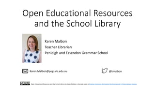 Open Educational Resources
and the School Library
Karen Malbon
Teacher Librarian
Penleigh and Essendon Grammar School
@kmalbonKaren.Malbon@pegs.vic.edu.au
Open Educational Resources and the School Library by Karen Malbon is licensed under a Creative Commons Attribution-NonCommercial 4.0 International License.
 
