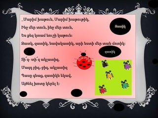 _Մարիմ խաթուն, Մարիմ խաթութիկ,
Ինջ մեր տուն, ինջ մեր տուն,
Ես քեզ կտամ նուշի կաթուն:
Զատկ, զատիկ, նավակատիկ, արի նստի մեր տան մոտիկ:
Տի՜զ- տի՜զ ակլատիզ,
Մազդ բիզ,-բիզ, ակլատիզ
Պասը գնաց, զատիկն եկավ,
Այծնել խոտը կերել է:
Զատիկ
 