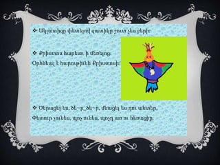  Ակլատիզը փետելով զատիկը շուտ չես բերի:
 Քրիստոս հարեաւ ի մեռելոց:
Օրհնեալ է հարութիւնն Քրիստոսի:
 Ծերացել ես, ծե~ր_ծե~ր, մնացել ես դու անտեր,
Փետուր չունես, պոչ ունես, պոչդ առ ու հեռացիր:
 