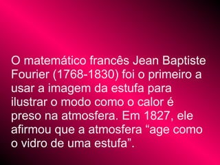 O matemático francês Jean Baptiste
Fourier (1768-1830) foi o primeiro a
usar a imagem da estufa para
ilustrar o modo como o calor é
preso na atmosfera. Em 1827, ele
afirmou que a atmosfera “age como
o vidro de uma estufa”.
 
