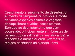 Crescimento e surgimento de desertos: o
aumento da temperatura provoca a morte
de várias espécies animais e vegetais,
desequilibrando vários ecossistemas.
Somado ao desmatamento que vem
ocorrendo, principalmente em florestas de
países tropicais (Brasil,países africanos), a
tendência é aumentar cada vez mais as
regiões desérticas do planeta Terra.
 