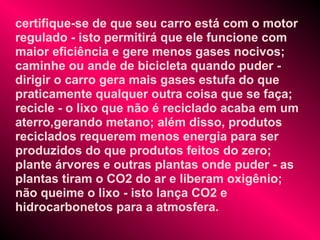certifique-se de que seu carro está com o motor
regulado - isto permitirá que ele funcione com
maior eficiência e gere menos gases nocivos;
caminhe ou ande de bicicleta quando puder -
dirigir o carro gera mais gases estufa do que
praticamente qualquer outra coisa que se faça;
recicle - o lixo que não é reciclado acaba em um
aterro,gerando metano; além disso, produtos
reciclados requerem menos energia para ser
produzidos do que produtos feitos do zero;
plante árvores e outras plantas onde puder - as
plantas tiram o CO2 do ar e liberam oxigênio;
não queime o lixo - isto lança CO2 e
hidrocarbonetos para a atmosfera.
 