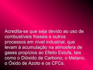 Acredita-se que seja devido ao uso de
combustíveis fósseis e outros
processos em nível industrial, que
levam à acumulação na atmosfera de
gases propícios ao Efeito Estufa, tais
como o Dióxido de Carbono, o Metano,
o Óxido de Azoto e os CFCs.
 