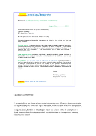 ¿QUE ES UN MEMORANDO?
Es un escrito breve por el que se intercambia información entre diferentes departamentos de
una organización parta comunicar alguna indicación, recomendación instrucción o disposición.
En algunos países, también es utilizado para incluir una sanción o falta de un empleado y
figurar en su currículo, lo que puede reducir sus posibilidades de conseguir otro trabajo y
afectar su vida laboral.
 