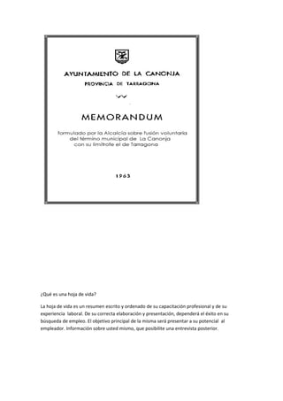 ¿Qué es una hoja de vida?
La hoja de vida es un resumen escrito y ordenado de su capacitación profesional y de su
experiencia laboral. De su correcta elaboración y presentación, dependerá el éxito en su
búsqueda de empleo. El objetivo principal de la misma será presentar a su potencial al
empleador. Información sobre usted mismo, que posibilite una entrevista posterior.
 