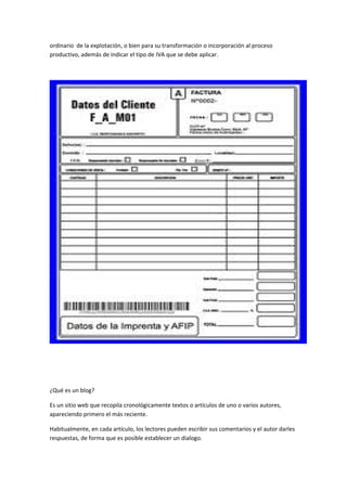 ordinario de la explotación, o bien para su transformación o incorporación al proceso
productivo, además de indicar el tipo de IVA que se debe aplicar.
¿Qué es un blog?
Es un sitio web que recopila cronológicamente textos o artículos de uno o varios autores,
apareciendo primero el más reciente.
Habitualmente, en cada artículo, los lectores pueden escribir sus comentarios y el autor darles
respuestas, de forma que es posible establecer un dialogo.
 