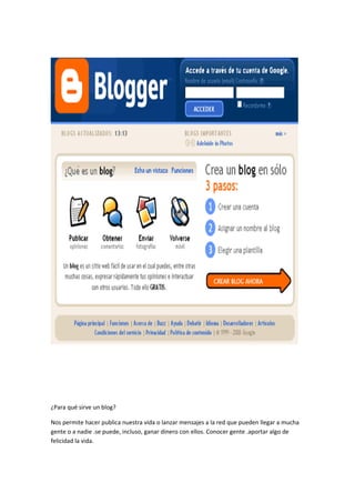 ¿Para qué sirve un blog?
Nos permite hacer publica nuestra vida o lanzar mensajes a la red que pueden llegar a mucha
gente o a nadie .se puede, incluso, ganar dinero con ellos. Conocer gente .aportar algo de
felicidad la vida.
 