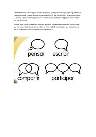 Esta herramienta nos sirve para muchísimas cosas, como para investigar sobre algún tema en
especial, comprar cosas o comunicarnos con amigos. O sea, que los blogs sirven para mucho.
Se pueden utilizar con fines personales o profesionales. Solidarios o egoístas. Pero siempre
hay que utilizarlos.
Un blog no se puede servir como un diario personal, esto es que podemos escribir las cosas
que nos pasan día a día, claro que debemos tener cuidado con las cosas que publicamos ya
que es un espacio que cualquier persona puede visitar.
 