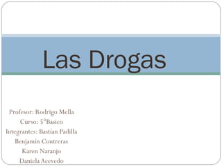 Las Drogas
 Profesor: Rodrigo Mella
     Curso: 5°Basico
Integrantes: Bastían Padilla
    Benjamín Contreras
      Karen Naranjo
     Daniela Acevedo
 