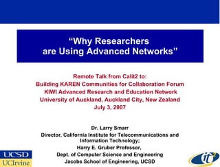 “ Why Researchers  are Using Advanced Networks” Remote Talk from Calit2 to: Building KAREN Communities for Collaboration Forum KIWI Advanced Research and Education Network University of Auckland, Auckland City, New Zealand July 3, 2007 Dr. Larry Smarr Director, California Institute for Telecommunications and Information Technology; Harry E. Gruber Professor,  Dept. of Computer Science and Engineering Jacobs School of Engineering, UCSD 