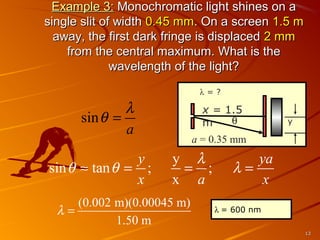 Example 3: Monochromatic light shines on a
single slit of width 0.45 mm. On a screen 1.5 m
away, the first dark fringe is displaced 2 mm
from the central maximum. What is the
wavelength of the light?
λ=?

λ
sin θ =
a
y
sin θ ≈ tan θ = ;
x

x = 1.5
θ
m

y

a = 0.35 mm

y λ
= ;
x a

(0.002 m)(0.00045 m)
λ=
1.50 m

ya
λ=
x
λ = 600 nm
13

 