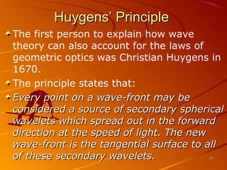 Huygens’ Principle
The first person to explain how wave
theory can also account for the laws of
geometric optics was Christian Huygens in
1670.
The principle states that:
Every point on a wave-front may be
considered a source of secondary spherical
wavelets which spread out in the forward
direction at the speed of light. The new
wave-front is the tangential surface to all
of these secondary wavelets.
22

 