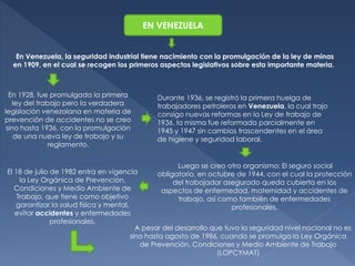 EN VENEZUELA 
En Venezuela, la seguridad industrial tiene nacimiento con la promulgación de la ley de minas 
en 1909, en el cual se recogen los primeros aspectos legislativos sobre esta importante materia. 
En 1928, fue promulgada la primera 
ley del trabajo pero la verdadera 
legislación venezolana en materia de 
prevención de accidentes no se creo 
sino hasta 1936, con la promulgación 
de una nueva ley de trabajo y su 
reglamento. 
Durante 1936, se registró la primera huelga de 
trabajadores petroleros en Venezuela, la cual trajo 
consigo nuevas reformas en la Ley de trabajo de 
1936, la misma fue reformada parcialmente en 
1945 y 1947 sin cambios trascendentes en el área 
de higiene y seguridad laboral. 
Luego se creo otro organismo: El seguro social 
obligatorio, en octubre de 1944, con el cual la protección 
del trabajador asegurado queda cubierta en los 
aspectos de enfermedad, maternidad y accidentes de 
trabajo, así como también de enfermedades 
profesionales. 
El 18 de julio de 1982 entra en vigencia 
la Ley Orgánica de Prevención, 
Condiciones y Medio Ambiente de 
Trabajo, que tiene como objetivo 
garantizar la salud física y mental, 
evitar accidentes y enfermedades 
profesionales. 
A pesar del desarrollo que tuvo la seguridad nivel nacional no es 
sino hasta agosto de 1986, cuando se promulga la Ley Orgánica 
de Prevención, Condiciones y Medio Ambiente de Trabajo 
(LOPCYMAT) 
 