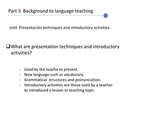 Part 3 Background to language teaching
Unit Presentación techniques and introductory activities.
What are presentation techniques and introductory
activities?
- Used by the teache to present.
- New language such as vocabulary.
- Grammatical structures and pronunciation.
- Introductory activities are those used by a teacher
to introduced a lesson or teaching topic.
 