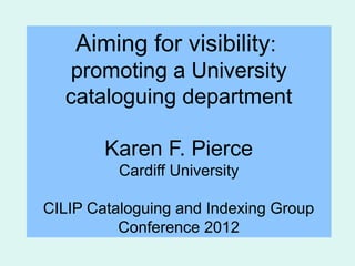 Aiming for visibility:
   promoting a University
  cataloguing department

        Karen F. Pierce
          Cardiff University

CILIP Cataloguing and Indexing Group
          Conference 2012
 