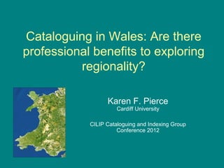 Cataloguing in Wales: Are there
professional benefits to exploring
          regionality?

                  Karen F. Pierce
                      Cardiff University

            CILIP Cataloguing and Indexing Group
                      Conference 2012
 