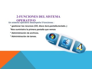 2-FUNCIONES DEL SISTEMA 
OPERATIVO 
Un sistema operativo desempeña 5 funciones : 
* gestionar los recursos (CD, disco duro,pantalla,teclado..) 
*Nos suministra la primera pantalla que vemos 
* Administración de archivos. 
* Administración de tareas. 
 