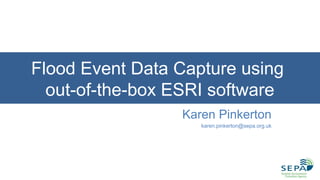 Flood Event Data Capture using
out-of-the-box ESRI software
Karen Pinkerton
karen.pinkerton@sepa.org.uk
 