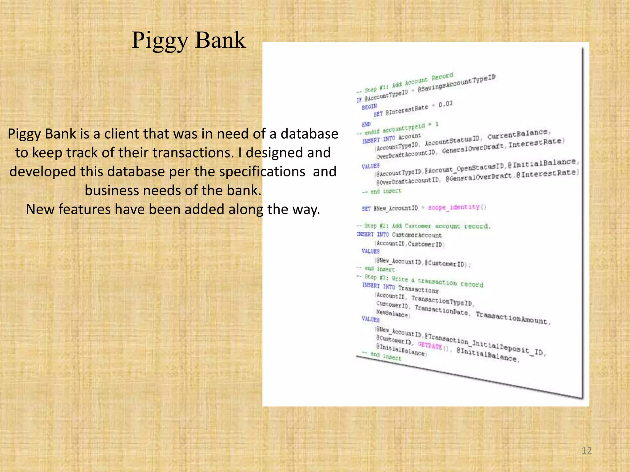 Piggy BankPiggy Bank is a client that was in need of a database to keep track of their transactions. I designed and developed this database per the specifications  and business needs of the bank.New features have been added along the way.12