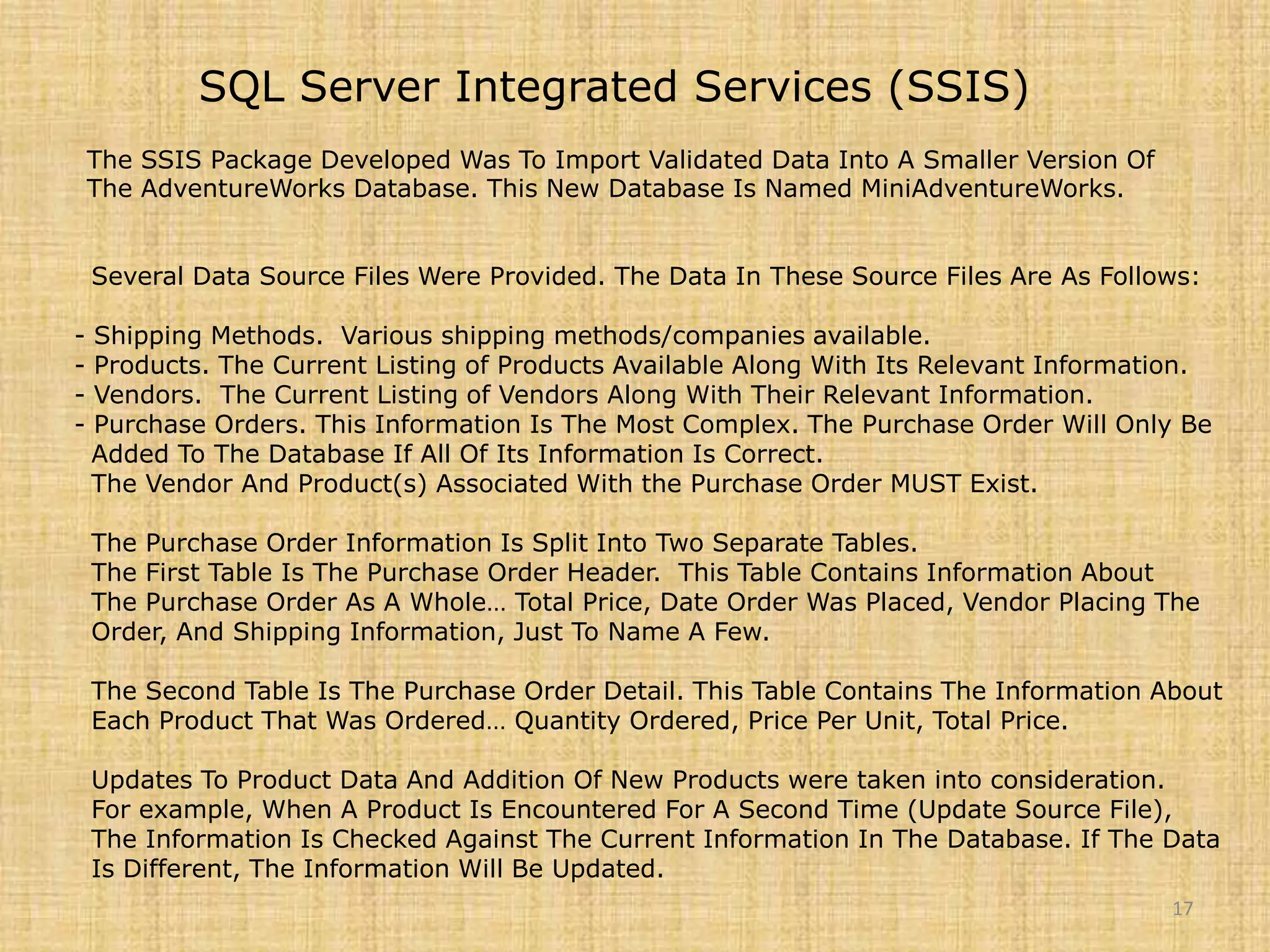 SQL Server Integrated Services (SSIS)The SSIS Package Developed Was To Import Validated Data Into A Smaller Version Of  The AdventureWorks Database. This New Database Is Named MiniAdventureWorks.   Several Data Source Files Were Provided. The Data In These Source Files Are As Follows: - Shipping Methods.  Various shipping methods/companies available. - Products. The Current Listing of Products Available Along With Its Relevant Information. - Vendors.  The Current Listing of Vendors Along With Their Relevant Information. - Purchase Orders. This Information Is The Most Complex. The Purchase Order Will Only Be   Added To The Database If All Of Its Information Is Correct.     The Vendor And Product(s) Associated With the Purchase Order MUST Exist.   The Purchase Order Information Is Split Into Two Separate Tables.   The First Table Is The Purchase Order Header.  This Table Contains Information About   The Purchase Order As A Whole… Total Price, Date Order Was Placed, Vendor Placing The   Order, And Shipping Information, Just To Name A Few.   The Second Table Is The Purchase Order Detail. This Table Contains The Information About   Each Product That Was Ordered… Quantity Ordered, Price Per Unit, Total Price.   Updates To Product Data And Addition Of New Products were taken into consideration.   For example, When A Product Is Encountered For A Second Time (Update Source File),   The Information Is Checked Against The Current Information In The Database. If The Data   Is Different, The Information Will Be Updated.17