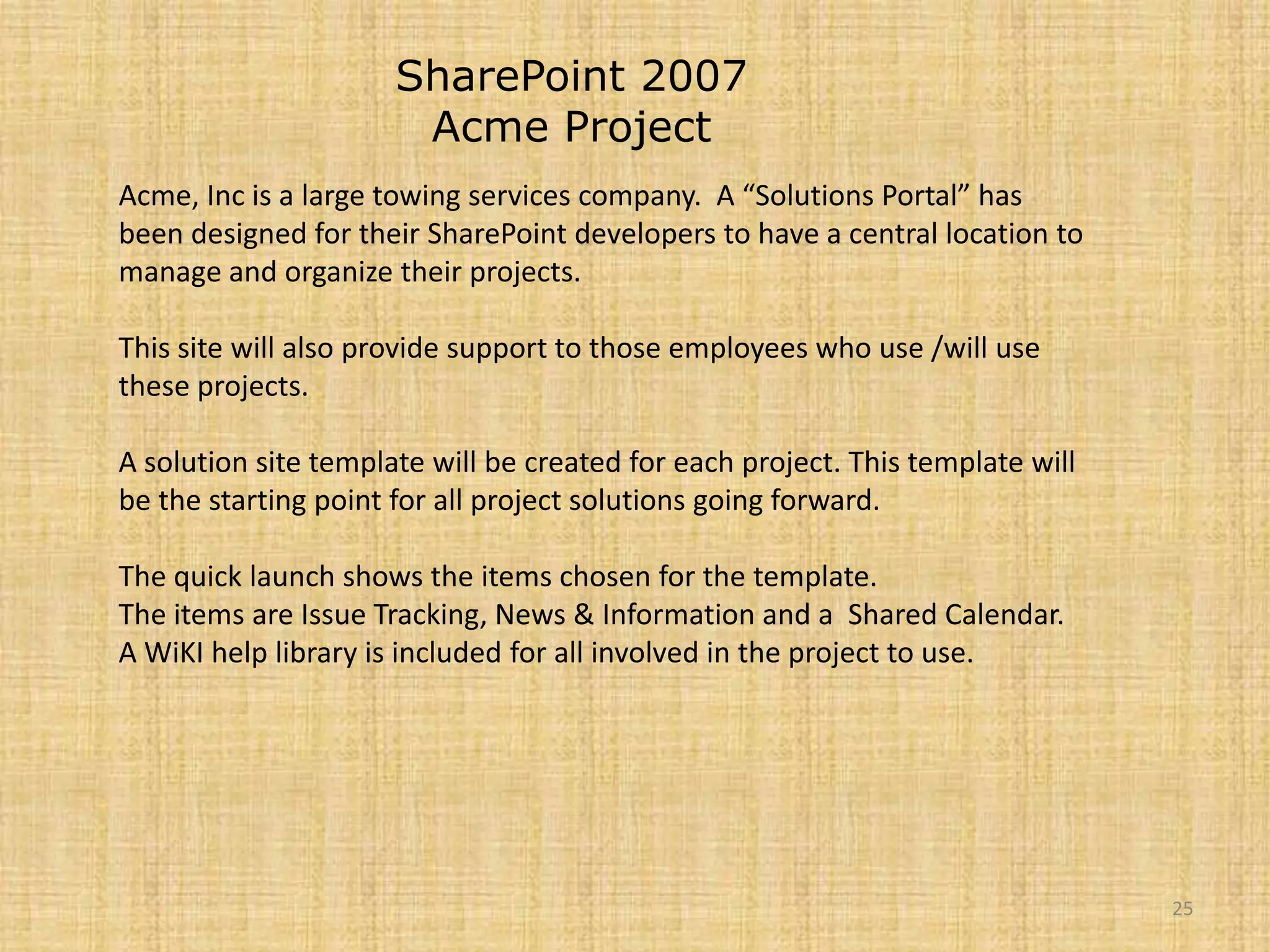 25SharePoint 2007 Acme ProjectAcme, Inc is a large towing services company.  A “Solutions Portal” has been designed for their SharePoint developers to have a central location to manage and organize their projects.This site will also provide support to those employees who use /will use these projects.A solution site template will be created for each project. This template will be the starting point for all project solutions going forward.The quick launch shows the items chosen for the template.The items are Issue Tracking, News & Information and a  Shared Calendar.A WiKI help library is included for all involved in the project to use.