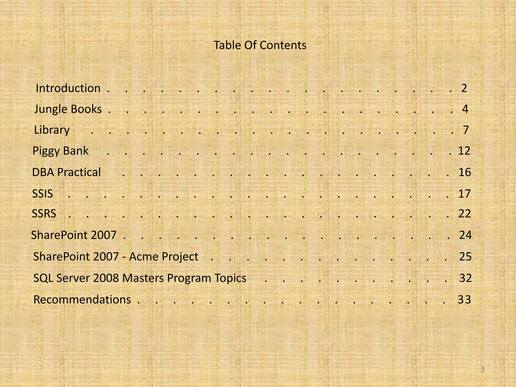 Table Of ContentsIntroduction  .     .     .     .     .     .     .     .     .     .     .     .     .     .     .     .     .     .     .     .   2Jungle Books  .     .     .     .     .     .     .     .     .     .     .     .     .     .     .     .     .     .     .     .   4Library       .     .     .     .     .     .     .     .     .     .     .     .     .     .     .     .     .     .     .     .     .   7Piggy Bank      .     .     .     .     .     .     .     .     .     .     .     .     .     .     .     .     .     .     .     .  12DBA Practical       .     .     .     .     .     .     .     .     .     .     .     .     .     .     .     .     .     .     .   16SSIS     .     .     .     .     .     .     .     .     .     .     .     .     .     .     .     .     .     .     .     .     .     .   17SSRS    .     .     .     .     .     .     .     .     .     .     .     .     .     .     .     .     .     .     .     .     .     .   22SharePoint 2007  .     .     .     .     .     .     .     .     .     .     .     .     .     .     .     .     .     .     .   24 SharePoint 2007 - Acme Project    .     .     .     .     .     .     .     .     .     .     .     .     .     .    253 SQL Server 2008 Masters Program Topics      .     .     .     .     .     .     .     .     .     .     .    32  Recommendations  .     .     .     .     .     .     .     .     .     .     .     .     .     .     .     .     .     .    33