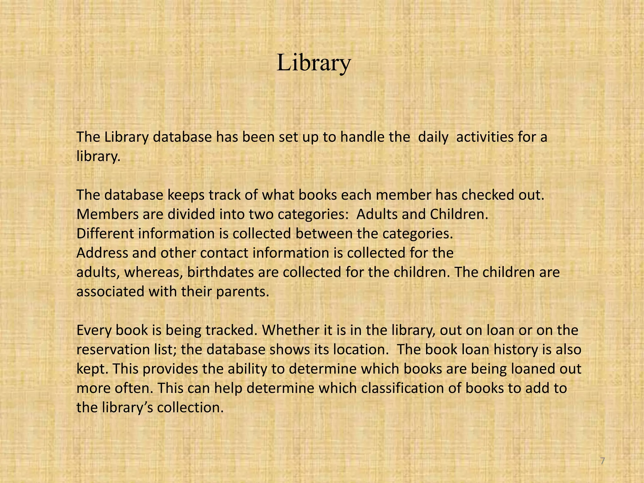 LibraryThe Library database has been set up to handle the  daily  activities for a library.The database keeps track of what books each member has checked out.Members are divided into two categories:  Adults and Children.Different information is collected between the categories.Address and other contact information is collected for the adults, whereas, birthdates are collected for the children. The children are associated with their parents. Every book is being tracked. Whether it is in the library, out on loan or on the reservation list; the database shows its location.  The book loan history is also kept. This provides the ability to determine which books are being loaned out more often. This can help determine which classification of books to add to  the library’s collection.7
