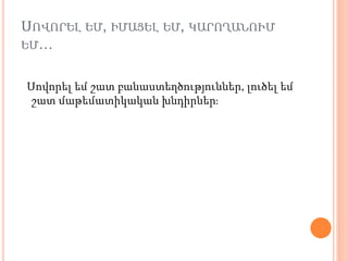ՍՈՎՈՐԵԼ ԵՄ, ԻՄԱՑԵԼ ԵՄ, ԿԱՐՈՂԱՆՈՒՄ
ԵՄ…
Սովորել եմ շատ բանաստեղծություններ, լուծել եմ
շատ մաթեմատիկական խնդիրներ։
 