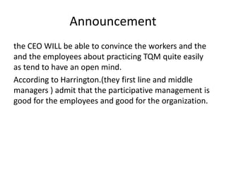 Announcement
the CEO WILL be able to convince the workers and the
and the employees about practicing TQM quite easily
as tend to have an open mind.
According to Harrington.(they first line and middle
managers ) admit that the participative management is
good for the employees and good for the organization.
 