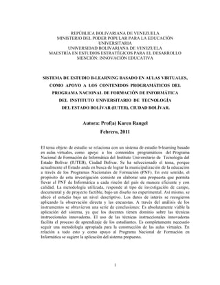REPÚBLICA BOLIVARIANA DE VENEZUELA
      MINISTERIO DEL PODER POPULAR PARA LA EDUCACIÓN
                       UNIVERSITARIA
           UNIVERSIDAD BOLIVARIANA DE VENEZUELA
    MAESTRÍA EN ESTUDIOS ESTRATÉGICOS PARA EL DESARROLLO
               MENCIÓN: INNOVACIÓN EDUCATIVA



 SISTEMA DE ESTUDIO B-LEARNING BASADO EN AULAS VIRTUALES,
    COMO APOYO A LOS CONTENIDOS PROGRAMÁTICOS DEL
      PROGRAMA NACIONAL DE FORMACIÓN DE INFORMÁTICA
          DEL INSTITUTO UNIVERSITARIO DE TECNOLOGÍA
           DEL ESTADO BOLÍVAR (IUTEB), CIUDAD BOLÍVAR.


                       Autora: Prof(a) Karen Rangel
                                Febrero, 2011


El tema objeto de estudio se relaciona con un sistema de estudio b-learning basado
en aulas virtuales, como apoyo a los contenidos programáticos del Programa
Nacional de Formación de Informática del Instituto Universitario de Tecnología del
Estado Bolívar (IUTEB), Ciudad Bolívar. Se ha seleccionado el tema, porque
actualmente el Estado anda en busca de lograr la municipalización de la educación
a través de los Programas Nacionales de Formación (PNF). En este sentido, el
propósito de esta investigación consiste en elaborar una propuesta que permita
llevar el PNF de Informática a cada rincón del país de manera eficiente y con
calidad. La metodología utilizada, responde al tipo de investigación de campo,
documental y de proyecto factible, bajo un diseño no experimental. Así mismo, se
ubicó el estudio bajo un nivel descriptivo. Los datos de interés se recogieron
aplicando la observación directa y las encuestas. A través del análisis de los
instrumentos se obtuvieron una serie de conclusiones: Es absolutamente viable la
aplicación del sistema, ya que los docentes tienen dominio sobre las técnicas
instruccionales innovadoras. El uso de las técnicas instruccionales innovadoras
facilita el proceso de aprendizaje de los estudiantes. Es completamente necesario
seguir una metodología apropiada para la construcción de las aulas virtuales. En
relación a todo esto y como apoyo al Programa Nacional de Formación en
Informática se sugiere la aplicación del sistema propuesto.




                                        1
 