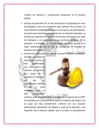 conflicto de intereses o incertidumbre subyacente en el proceso
judicial
 principio de gratuidad: En el caso del principio de gratuidad en favor
del trabajador, tiene Una aceptación casi unánime. Por el mismo, se
busca facilitar al trabajador el acceso a los órganos de administración
de justicia para demandar la restitución de sus derechos laborales. La
facilidad se sustenta en la carencia de recursos económicos por parte
del trabajador y en la prioridad de sus beneficios laborales. Sin la
gratuidad, el trabajador, en muchos casos, no podría acceder a la
tutela jurisdiccional, con lo cual se consagraría el atropello en
beneficio del empleador.
 principio de uniformidad: En esta ley procesal se da la característica
de tener una materia la
laboral que concibe un
solo procedimiento,
una única forma de
reclamar los derechos
que surgen de la
prestación de servicios;
no hay un
procedimiento ordinario
y otro u otros
especiales, sino un
solo procedimiento,
ordinario, pues en la estabilidad que antes de la vigencia de la LOPT
se tramitaba por un procedimiento distinto al ordinario del trabajo, hoy
se sigue por este procedimiento ordinario con una pequeña
particularidad participación de despido y parte de la ejecución– que
responde más al derecho tutelado, que a concebir un procedimiento
 
