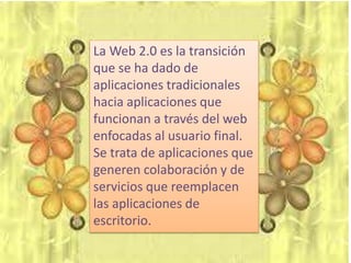 La Web 2.0 es la transición
que se ha dado de
aplicaciones tradicionales
hacia aplicaciones que
funcionan a través del web
enfocadas al usuario final.
Se trata de aplicaciones que
generen colaboración y de
servicios que reemplacen
las aplicaciones de
escritorio.
 