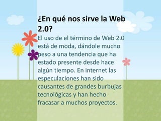 ¿En qué nos sirve la Web
2.0?
El uso de el término de Web 2.0
está de moda, dándole mucho
peso a una tendencia que ha
estado presente desde hace
algún tiempo. En internet las
especulaciones han sido
causantes de grandes burbujas
tecnológicas y han hecho
fracasar a muchos proyectos.
 