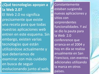 ¿Qué tecnologías apoyan a
la Web 2.0?
El Web 2.0 no significa
precisamente que existe
una receta para que todas
nuestras aplicaciones web
entren en este esquema. Sin
embargo, existen varias
tecnologías que están
utilizándose actualmente y
que deberíamos de
examinar con más cuidado
en busca de seguir
evolucionando junto al web.
Constantemente
estaban surgiendo
nuevas aplicaciones y
sitios con
sorprendentes
funcionalidades. Y así
se dio la pauta para
la Web 2.0
confenrence que
arranca en el 2004 y
hoy en día se realiza
anualmente en San
Francisco, con eventos
adicionales utilizando
la marca en otros
países.
 