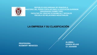 REPUBLICA BOLIVARIANA DE VENEZUELA
MINISTERIO DEL PODER POPULAR PARA LA EDUCACIÓN SUPERIOR
UNIVERSIDAD FERMÍN TORO
FACULTAD DE CIENCIAS ECONOMICAS Y SOCIALES
ESCUELA DE RELACIONES INDUSTRIALES
ALUMNA :
KAREN ROJAS
CI: 24245849
LA EMPRESA Y SU CLASIFICACIÓN
PROFESORA:
ROSMARY MENDOZA
 