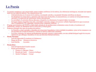La Poesía Los poetas románticos, aun conservando ciertos resabios estilísticos en la métrica, las referencias mitológicas, iniciarán una ruptura total con esa tradición anterior. Sus características son: Libertad absoluta en el terreno de la métrica, inventando estrofas y rescatando fórmulas estrróficas en desuso. Se abandonan los temas fríos y anónimos del clasicismo (lo bucólico, la anacreóntica) y se centran en la leyenda histórica nacional y la expresión del sentimiento íntimo más personal. La serenidad y la armonía clásicas dan paso a la pasión, la vehemencia, la expresividad y la energía. Se logran efectos magníficos de color, sonoridad o emoción, aunque con excesos verbales hiperexpresivos que se acercan más a la palabrería y la vulgaridad. (interjecciones, preguntas retóricas....) El grupo prerromántico del XVIII ya había dado entrada en sus producciones a elementos como el color, el exotismo o el sentimiento, aunque sin abandonar aún la corrección y el buen gusto.  Podemos distinguir dos tipos de producción poética: La Narrativa, relato animado y dramático de situaciones legendarias o de la realidad circundante, como en los romances o en las leyendas de la tradición histórica. Utilizan la métrica tradicional castellana. La Lírica, intimista, de carácter profundamente personal, sincera y emocionada, con una calidad desigual según los excesos expresivos que albergue, basándose en una casi absoluta libertad estilística. Poesía Narrativa   José de Esproceda  El estudiante de Salamanca Duque de Rivas  Romances históricos José Zorrilla  Leyendas   Poesía lírica   José de Espronceda  El diablo mundo Poetas posrománticos Gustavo A. Bécquer  Rimas Rosalía de Castro  Cantares Gallegos Jacinto Verdaguer   Canigó 
