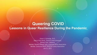 Queering COVID
Lessons in Queer Resilience During the Pandemic
Karen G. Schneider, Ph.D.
Dean of the Library, Sonoma State University
Rohnert Park, California
Member, Rainbow Round Table, American Library Association
Member, Executive Board, American Library Association
July 21, 2021
 