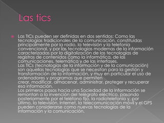  Las TICs pueden ser definidas en dos sentidos: Como las
tecnologías tradicionales de la comunicación, constituidas
principalmente por la radio, la televisión y la telefonía
convencional, y por las tecnologías modernas de la información
caracterizadas por la digitalización de las tecnologías de
registros de contenidos como la informática, de las
comunicaciones, telemática y de las interfases.
Las TICs (tecnologías de la información y de la comunicación)
son aquellas tecnologías que se necesitan para la gestión y
transformación de la información, y muy en particular el uso de
ordenadores y programas que permiten
crear, modificar, almacenar, administrar, proteger y recuperar
esa información.
Los primeros pasos hacia una Sociedad de la Información se
remontan a la invención del telégrafo eléctrico, pasando
posteriormente por el teléfono fijo, la radiotelefonía y, por
último, la televisión. Internet, la telecomunicación móvil y el GPS
pueden considerarse como nuevas tecnologías de la
información y la comunicación.
 