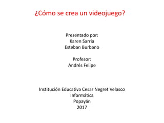 Presentado por:
Karen Sarria
Esteban Burbano
Profesor:
Andrés Felipe
Institución Educativa Cesar Negret Velasco
Informática
Popayán
2017
¿Cómo se crea un videojuego?
 