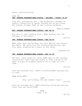 1.
Karen – Shooting Script
FADE IN:
INT. KOREAN INTERNATIONAL SCHOOL – HALLWAY – NIGHT – 19:00
Long shot and panning shot - man murdering a student in
school, choking her to death, holding her by her throat.
The student screams (SFX) as she is being murdered.
FADE TO BLACK:
EXT. KOREAN INTERNATIONAL SCHOOL – DAY 08:10
Mid shot to long tracking shot - MARY walking into the
entrance of the school.
CUT TO:
INT. KOREAN INTERNATIONAL SCHOOL – DAY 09:00
MARY walks down the hallway, her fact depicts how nervous
she feels. She walks into her classroom biting her lips
sits down, drumming her fingers on the table.
DISSOLVE TO:
INT. KOREAN INTERNATIONAL SCHOOL – DAY 12:30
POV shot – bell rings for lunch, MARY goes to the canteen,
carrying her lunch tray and trying to find a place to sit
down. A group of students gesture her to come sit with
them.
CUT TO:
Over the shoulder shot – EVAN is watching MARY walking over
to them.
EVAN faces MARY.
EVAN
Hey, you’re Mary, the new student right?
CUT TO:
Over the shoulder shot – MARY standing, acting shy with her
lunch tray and facing EVAN.
MARY
Yeah, I am.
CUT TO:
 