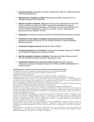 •    Insumos pecuarios: Requisitos de rotulado. Resolución Nº 1056 de 17/04/96 del Instituto
         Colombiano Agropecuario.

    •    Medicamentos, cosméticos y afines: Requisitos de envasado. Decreto Nº 677 de
         16/04/95, Decreto Nº 219 de 30/01/98.

    •    Pilas Zinc-Carbón y Alcalinas: Reglamento Técnico para el Rotulado de las pilas Zinc-
         Carbón y Alcalinas. La Resolución 782/07 contempla la posibilidad de aceptar la
         Declaración de Conformidad expedida por el Proveedor de la mercancía. Resolución Nº
         1273 de 24/06/06 del Ministerio de Comercio, Industria y Turismo. Modificada por
         Resoluciones Nros. 3093/05 y 1341/06.

    •    Plaguicidas: Requisitos de rotulado. Decreto Nº 1843 de 22/07/91del Ministerio de Salud.

    •    Productos de aseo, higiene y limpieza y otros productos de uso doméstico:
         Requisitos de rotulado. Decreto Nº 677 de 16/04/95, Decreto Nº 1545 de 4/08/98 del
         Ministerio de Salud.

    •    Productos de higiene personal: Decreto Nº 1545 de 4/08/98.

    •    Productos del tabaco y sus derivados: Requisitos de etiquetado. Resolución Nº 003961
         de 21/10/2009 del Ministerio de la Protección Social.

    •    Semillas de plantas forrajeras y hortalizas: Requisitos de rotulado. Resoluciones Nº
         1881 de 10/07/92 del Instituto Colombiano Agropecuario -ICA-.

    •    Suplementos dietarios para consumo humano: Reglamento técnico para las
         condiciones y requisitos de rotulado. Resolución Nº 3096 de 5/09/07 del Ministerio de la
         protección social.

MINISTERIO DE LA PROTECCIÓN SOCIAL RESOLUCION NUMERO 005109 DE 2005
(diciembre 29) por la cual se establece el reglamento técnico sobre los requisitos de rotulado
o etiquetado que deben cumplir los alimentos envasados y materias primas
de alimentos para consumo humano.
El Ministro de la Protección Social, en ejercicio de sus atribuciones legales, en especial las
conferidas por las Leyes 9ª de 1979 y 170 de 1994 y el numeral 3 del artículo 2º del Decreto 205 de 2003, y
CONSIDERANDO: Que el artículo 78 de la Constitución Política de Colombia, dispone: “(...) Serán responsables,
de acuerdo con la ley, quienes en la producción y en la comercialización de bienes y servicios, atenten contra la
salud, la seguridad y el adecuado aprovisionamiento a consumidores y usuarios (...)”;
Que en virtud del artículo 565 de la Ley 9ª de 1979, le corresponde al Ministerio de Salud la oficialización de las
normas técnicas colombianas para todos los productos de interés sanitario;
Que mediante la Ley 170 de 1994, Colombia aprueba el “Acuerdo de la Organización Mundial del
Comercio”, el cual contiene, entre otros, el “Acuerdo sobre Obstáculos Técnicos al Comercio” que reconoce la
importancia de que los Países Miembros adopten medidas necesarias para la protección de los intereses esenciales en
materia de seguridad de todos los productos, comprendidos los industriales y agropecuarios, dentro de las cuales se
encuentran los reglamentos técnicos;
Que de conformidad con lo establecido en el artículo 26 de la Decisión Andina 376 de 1995 y el numeral 2.2 del
artículo 2º del Acuerdo Sobre Obstáculos Técnicos al Comercio, los reglamentos técnicos se establecen para
garantizar, entre otros, los siguientes objetivos legítimos: Los imperativos de la seguridad nacional; la protección de
la salud o seguridad humana, de la vida o la salud animal o vegetal, o del medio ambiente y la prevención de
prácticas que puedan inducir a error a los consumidores ;
Que de acuerdo con lo señalado en el Decreto 3466 de 1982, los productores de bienes y servicios sujetos al
cumplimiento de normas técnicas oficializadas obligatorias o reglamentos técnicos, serán responsables por que las
condiciones de calidad e idoneidad de los bienes y servicios que ofrezcan correspondan a las previstas en la norma o
reglamento;
Que el artículo 7º del Decreto 2269 de 1993 señala entre otros, que los productos o servicios sometidos al
cumplimiento de una norma técnica colombiana obligatoria o un reglamento técnico, deben cumplir con estos
independientemente que se produzcan en Colombia o se importen;
 