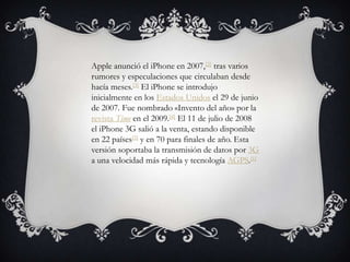Apple anunció el iPhone en 2007,[2] tras varios rumores y especulaciones que circulaban desde hacía meses.[3] El iPhone se introdujo inicialmente en los Estados Unidos el 29 de junio de 2007. Fue nombrado «Invento del año» por la revista Time en el 2009.[4] El 11 de julio de 2008 el iPhone 3G salió a la venta, estando disponible en 22 países[5] y en 70 para finales de año. Esta versión soportaba la transmisión de datos por 3G a una velocidad más rápida y tecnología AGPS.[1]