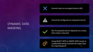 DYNAMIC DATA
MASKING
Cannot mask an encrypted column (AE)
Cannot be configured on computed column
But if computed column depends on a mask,
then mask is returned
Using SELECT INTO or INSERT INTO results in
masked data being inserted into target (also
for import/export) 31
 