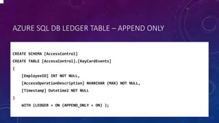 AZURE SQL DB LEDGER TABLE – APPEND ONLY
CREATE SCHEMA [AccessControl]
CREATE TABLE [AccessControl].[KeyCardEvents]
(
[EmployeeID] INT NOT NULL,
[AccessOperationDescription] NVARCHAR (MAX) NOT NULL,
[Timestamp] Datetime2 NOT NULL
)
WITH (LEDGER = ON (APPEND_ONLY = ON) );
 