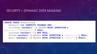SECURITY – DYNAMIC DATA MASKING
CREATE TABLE Membership(
MemberID int IDENTITY PRIMARY KEY,
FirstName varchar(100) MASKED WITH (FUNCTION =
'partial(1,"XXXXXXX",0)') NULL,
LastName varchar(100) NOT NULL,
Phone# varchar(12) MASKED WITH (FUNCTION = 'default()') NULL,
Email varchar(100) MASKED WITH (FUNCTION = 'email()') NULL);
 