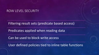 ROW LEVEL SECURITY
Filtering result sets (predicate based access)
Predicates applied when reading data
Can be used to block write access
User defined policies tied to inline table functions
 