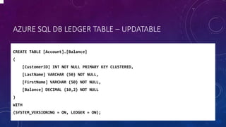 AZURE SQL DB LEDGER TABLE – UPDATABLE
CREATE TABLE [Account].[Balance]
(
[CustomerID] INT NOT NULL PRIMARY KEY CLUSTERED,
[LastName] VARCHAR (50) NOT NULL,
[FirstName] VARCHAR (50) NOT NULL,
[Balance] DECIMAL (10,2) NOT NULL
)
WITH
(SYSTEM_VERSIONING = ON, LEDGER = ON);
 